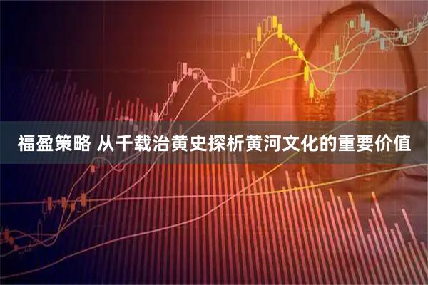 福盈策略 从千载治黄史探析黄河文化的重要价值