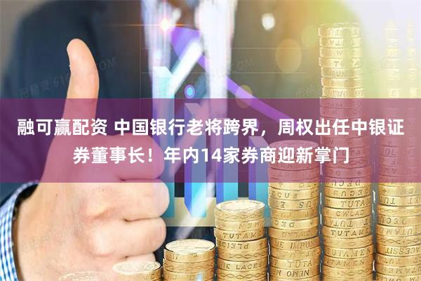 融可赢配资 中国银行老将跨界，周权出任中银证券董事长！年内14家券商迎新掌门