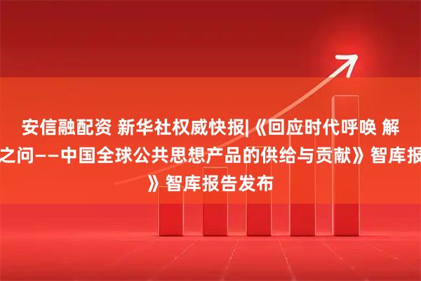 安信融配资 新华社权威快报|《回应时代呼唤 解答世界之问——中国全球公共思想产品的供给与贡献》智库报告发布