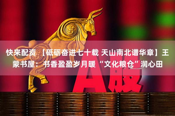 快来配资 【砥砺奋进七十载 天山南北谱华章】王蒙书屋：书香盈盈岁月暖 “文化粮仓”润心田