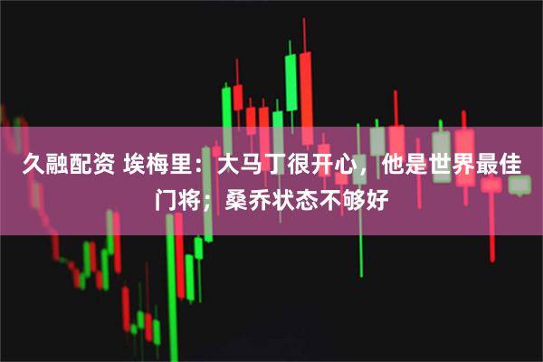 久融配资 埃梅里：大马丁很开心，他是世界最佳门将；桑乔状态不够好