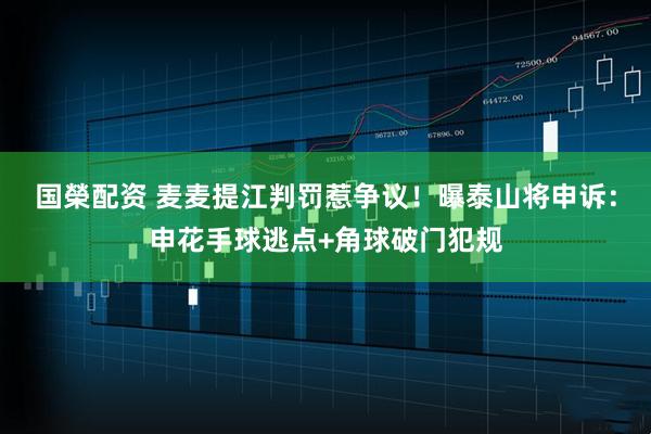 国榮配资 麦麦提江判罚惹争议！曝泰山将申诉：申花手球逃点+角球破门犯规