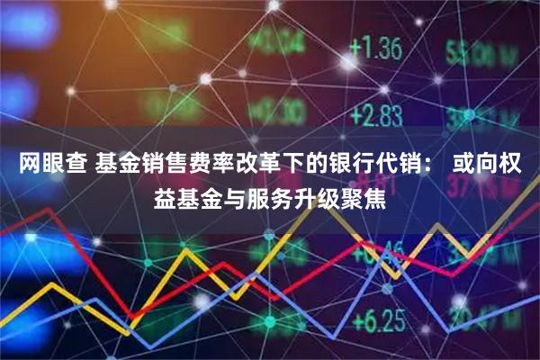 网眼查 基金销售费率改革下的银行代销： 或向权益基金与服务升级聚焦
