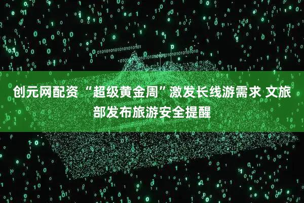 创元网配资 “超级黄金周”激发长线游需求 文旅部发布旅游安全提醒