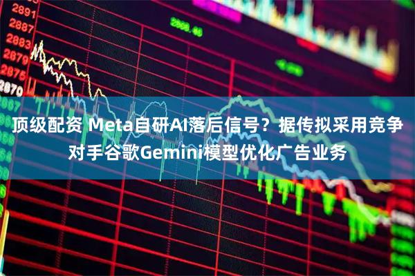 顶级配资 Meta自研AI落后信号？据传拟采用竞争对手谷歌Gemini模型优化广告业务