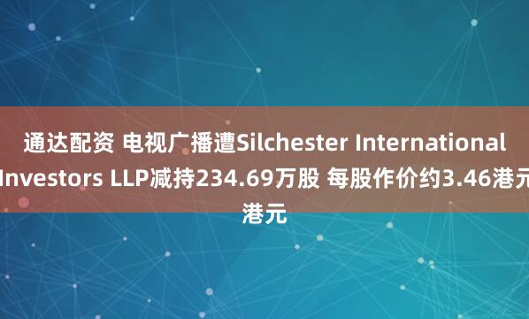 通达配资 电视广播遭Silchester International Investors LLP减持234.69万股 每股作价约3.46港元