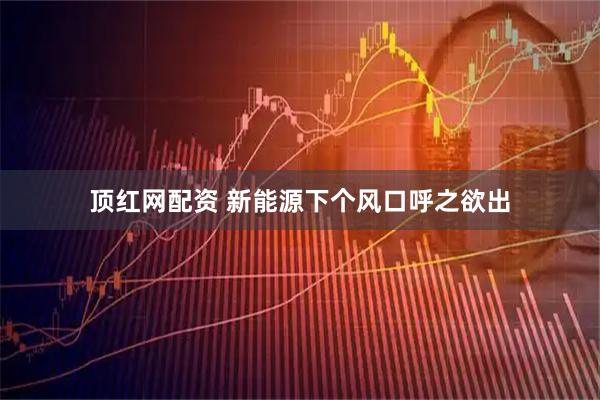 顶红网配资 新能源下个风口呼之欲出
