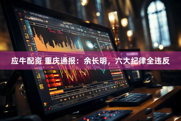 应牛配资 重庆通报：余长明，六大纪律全违反