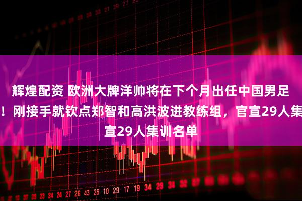 辉煌配资 欧洲大牌洋帅将在下个月出任中国男足主教练！刚接手就钦点郑智和高洪波进教练组，官宣29人集训名单