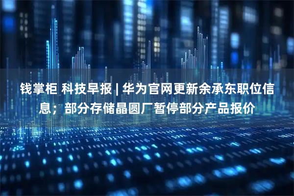 钱掌柜 科技早报 | 华为官网更新余承东职位信息；部分存储晶圆厂暂停部分产品报价