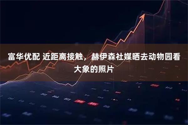 富华优配 近距离接触，赫伊森社媒晒去动物园看大象的照片