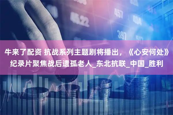 牛来了配资 抗战系列主题剧将播出，《心安何处》纪录片聚焦战后遗孤老人_东北抗联_中国_胜利