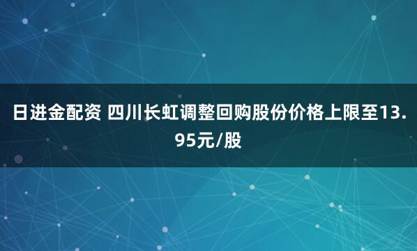 日进金配资 四川长虹调整回购股份价格上限至13.95元/股