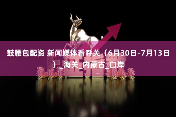 鼓腰包配资 新闻媒体看呼关(6月30日-7月13日)_海关_内蒙古_口岸