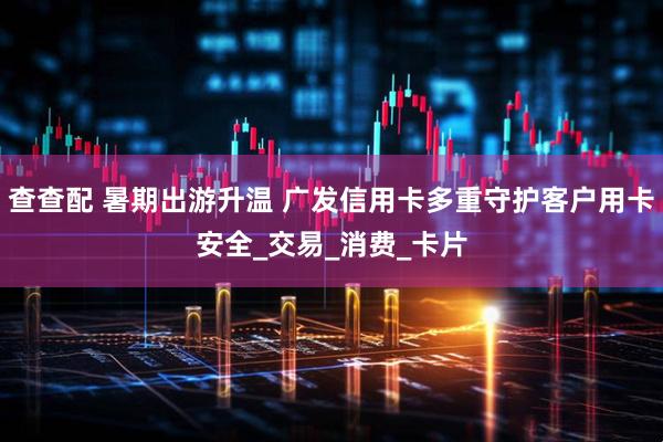 查查配 暑期出游升温 广发信用卡多重守护客户用卡安全_交易_消费_卡片