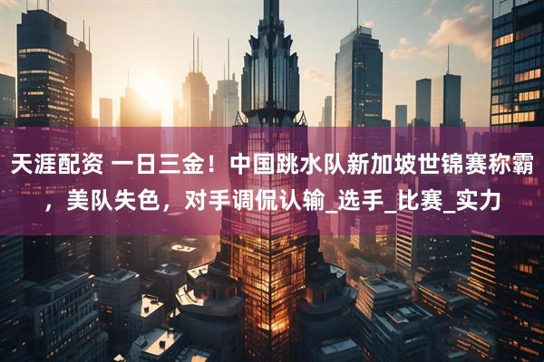 天涯配资 一日三金!中国跳水队新加坡世锦赛称霸,美队失色,对手调侃认输_选手_比赛_实力