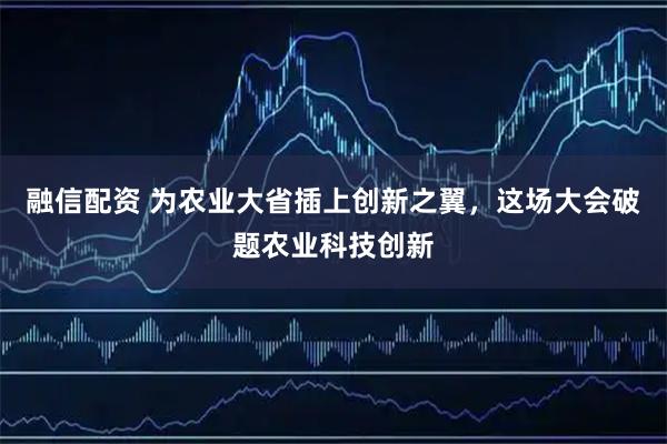 融信配资 为农业大省插上创新之翼，这场大会破题农业科技创新