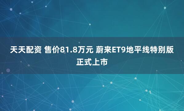 天天配资 售价81.8万元 蔚来ET9地平线特别版正式上市